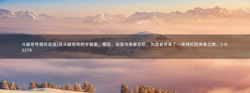 樱花动漫h：斗破苍穹樱花动漫(在斗破苍穹的宇宙里，樱花、动漫与青春交织，为读者带来了一场绚烂的青春之旅。)